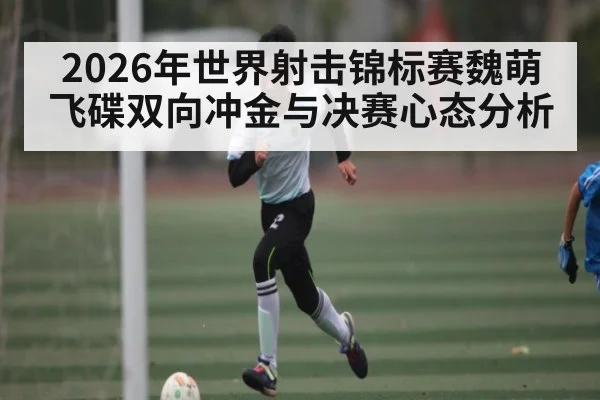 2026年世界射击锦标赛魏萌飞碟双向冲金与决赛心态分析 - 3377 SPORTS