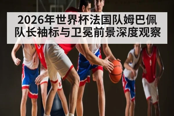 2026年世界杯法国队姆巴佩队长袖标与卫冕前景深度观察 - 3377 SPORTS