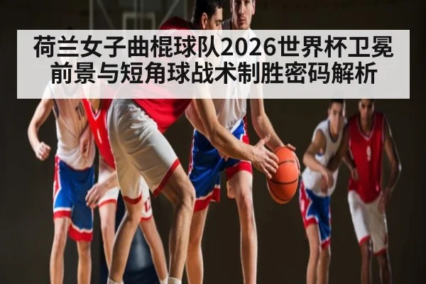 荷兰女子曲棍球队2026世界杯卫冕前景与短角球战术制胜密码解析（3377 SPORTS）