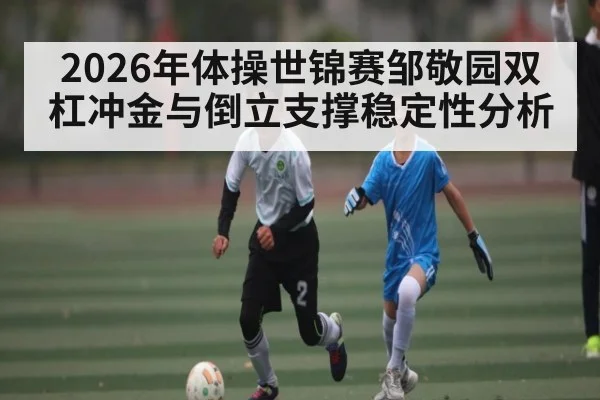 2026年体操世锦赛邹敬园双杠冲金与倒立支撑稳定性分析 - 3377 SPORTS